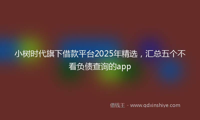 小树时代旗下借款平台2025年精选，汇总五个不看负债查询的app