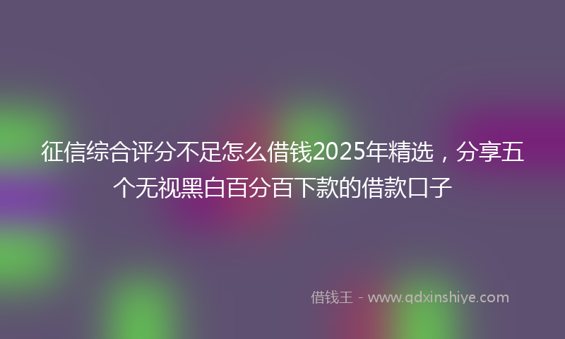 征信综合评分不足怎么借钱2025年精选，分享五个无视黑白百分百下款的借款口子