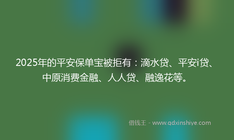 2025年的平安保单宝被拒有：滴水贷、平安i贷、中原消费金融、人人贷、融逸花等。
