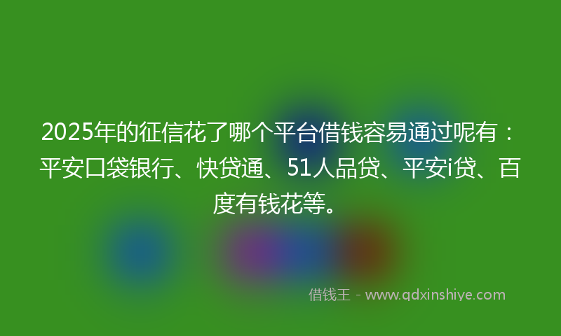 2025年的征信花了哪个平台借钱容易通过呢有：平安口袋银行、快贷通、51人品贷、平安i贷、百度有钱花等。
