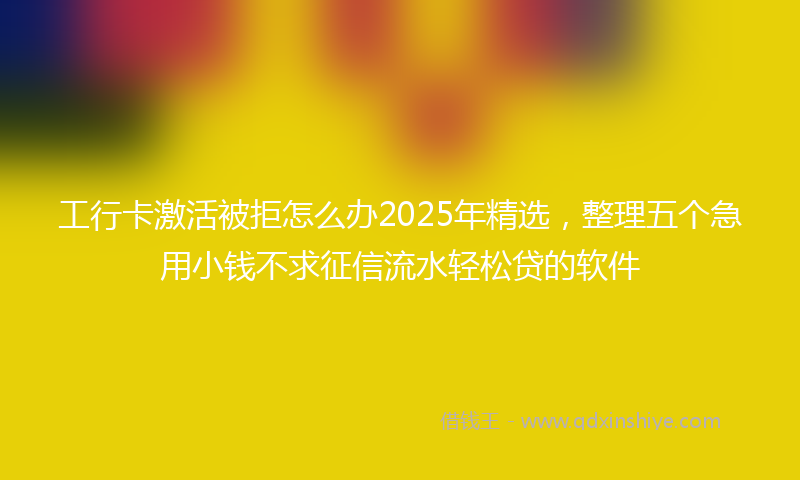 工行卡激活被拒怎么办2025年精选，整理五个急用小钱不求征信流水轻松贷的软件