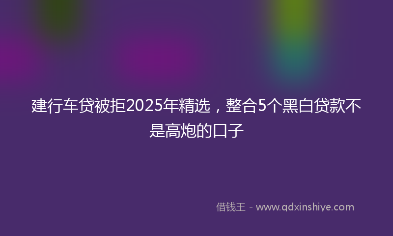 建行车贷被拒2025年精选，整合5个黑白贷款不是高炮的口子