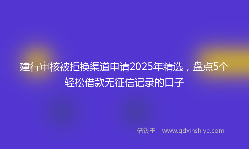 建行审核被拒换渠道申请2025年精选，盘点5个轻松借款无征信记录的口子