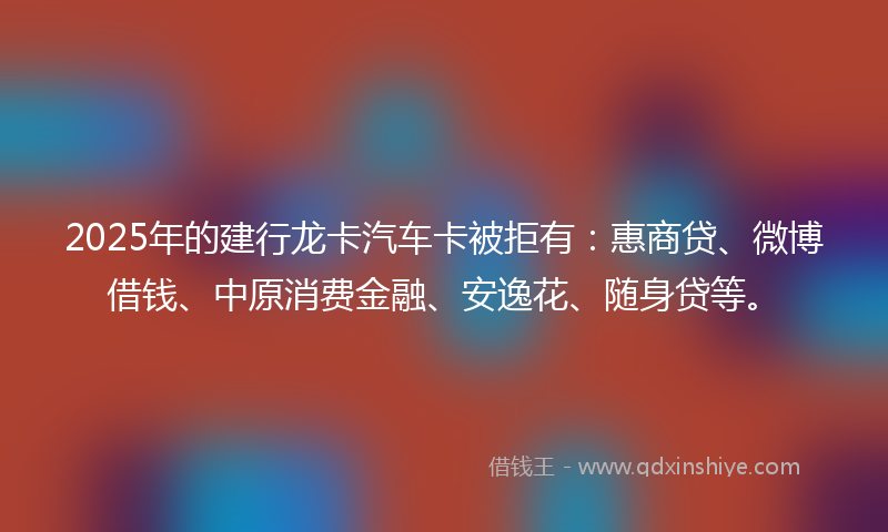 2025年的建行龙卡汽车卡被拒有：惠商贷、微博借钱、中原消费金融、安逸花、随身贷等。