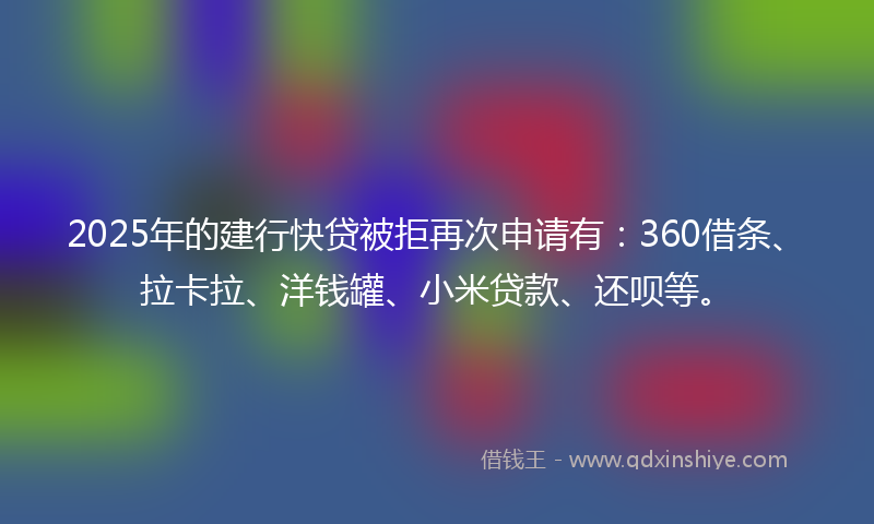 2025年的建行快贷被拒再次申请有：360借条、拉卡拉、洋钱罐、小米贷款、还呗等。