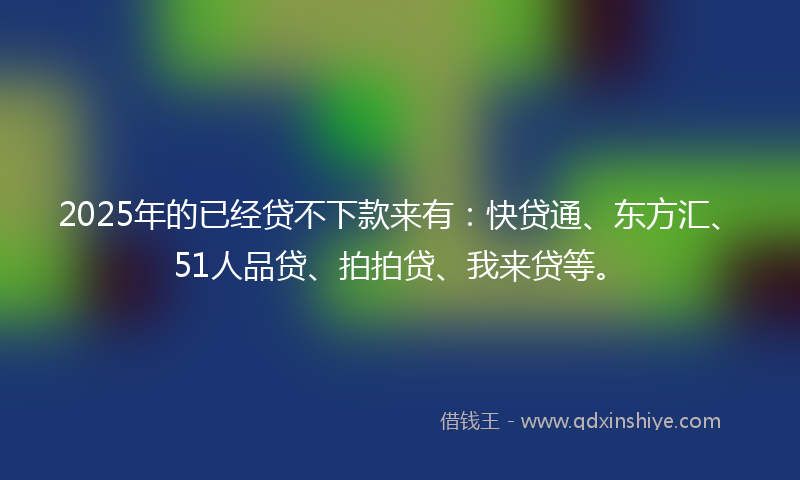 2025年的已经贷不下款来有：快贷通、东方汇、51人品贷、拍拍贷、我来贷等。