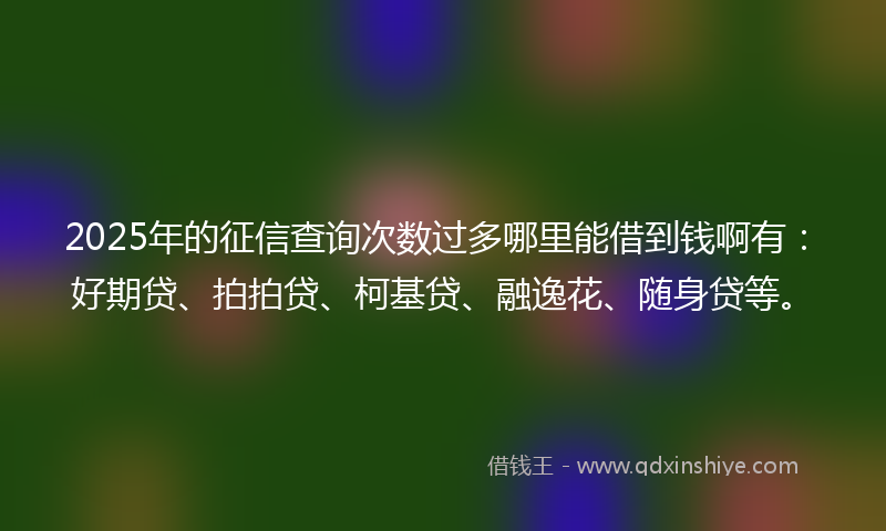 2025年的征信查询次数过多哪里能借到钱啊有：好期贷、拍拍贷、柯基贷、融逸花、随身贷等。