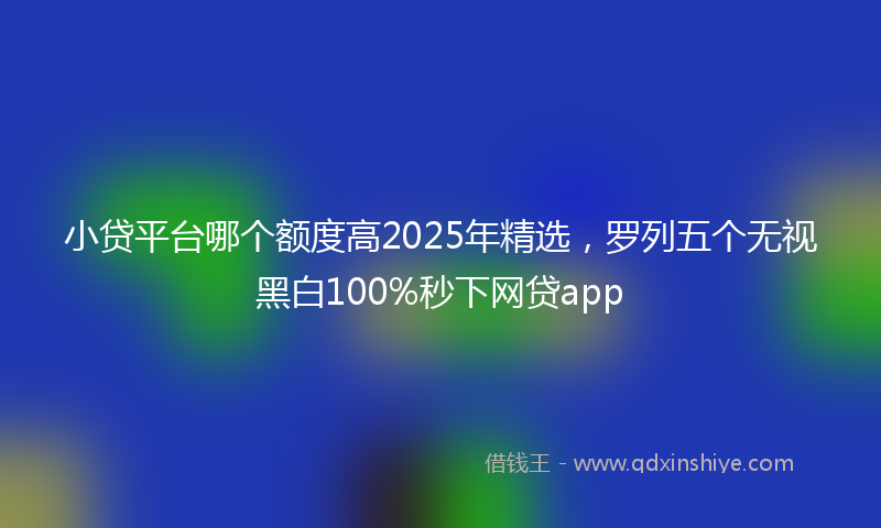 小贷平台哪个额度高2025年精选，罗列五个无视黑白100%秒下网贷app