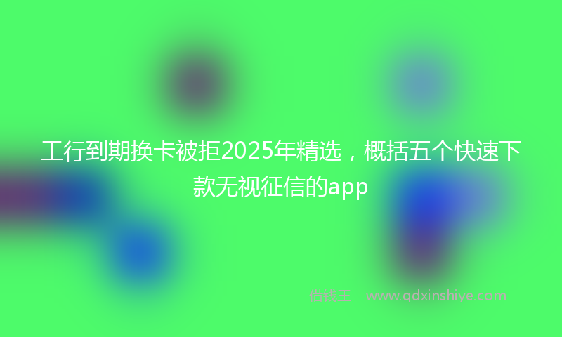 工行到期换卡被拒2025年精选，概括五个快速下款无视征信的app