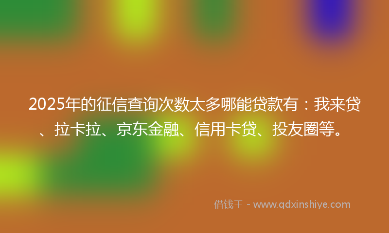 2025年的征信查询次数太多哪能贷款有：我来贷、拉卡拉、京东金融、信用卡贷、投友圈等。