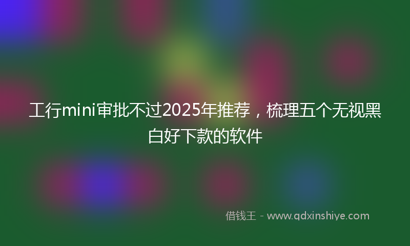 工行mini审批不过2025年推荐，梳理五个无视黑白好下款的软件