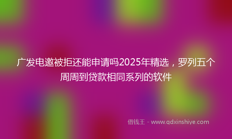 广发电邀被拒还能申请吗2025年精选，罗列五个周周到贷款相同系列的软件