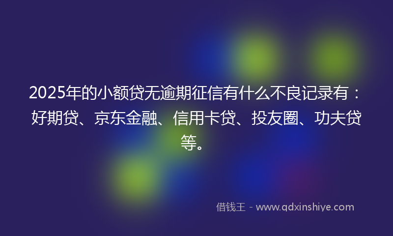 2025年的小额贷无逾期征信有什么不良记录有：好期贷、京东金融、信用卡贷、投友圈、功夫贷等。