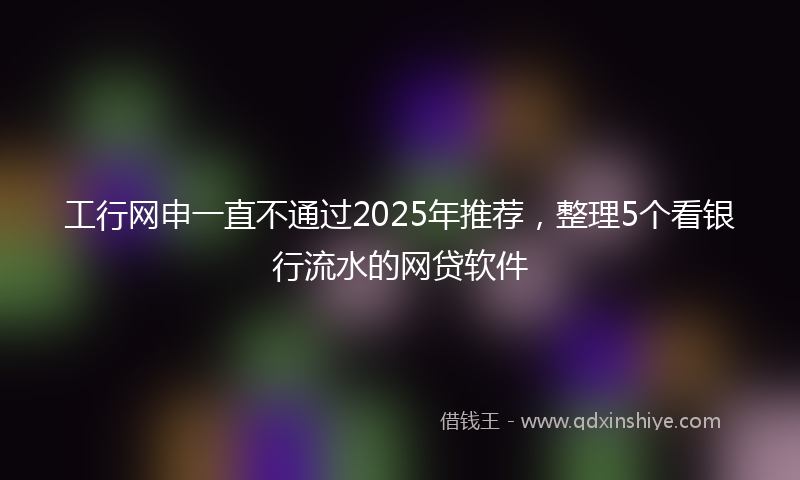 工行网申一直不通过2025年推荐，整理5个看银行流水的网贷软件
