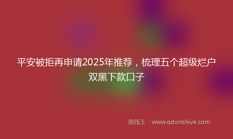 平安被拒再申请2025年推荐，梳理五个超级烂户双黑下款口子