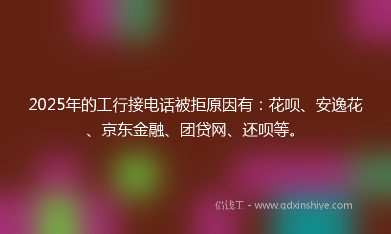 2025年的工行接电话被拒原因有：花呗、安逸花、京东金融、团贷网、还呗等。