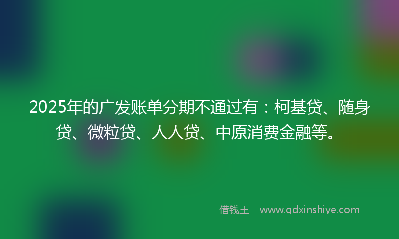 2025年的广发账单分期不通过有：柯基贷、随身贷、微粒贷、人人贷、中原消费金融等。