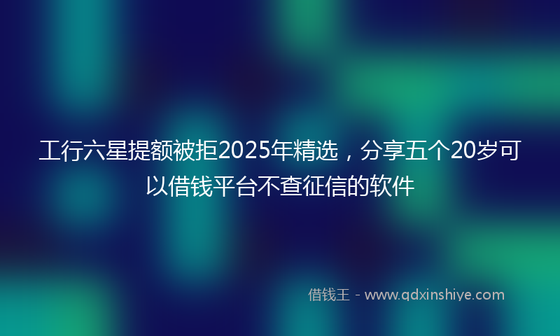 工行六星提额被拒2025年精选，分享五个20岁可以借钱平台不查征信的软件