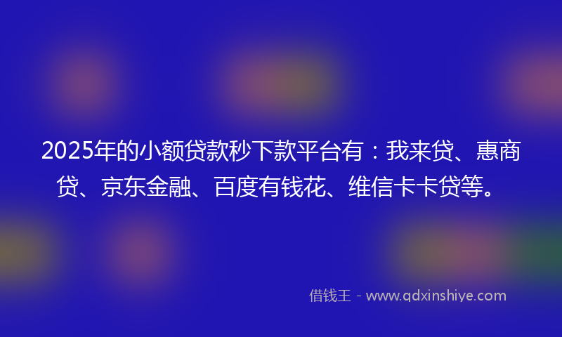 2025年的小额贷款秒下款平台有：我来贷、惠商贷、京东金融、百度有钱花、维信卡卡贷等。