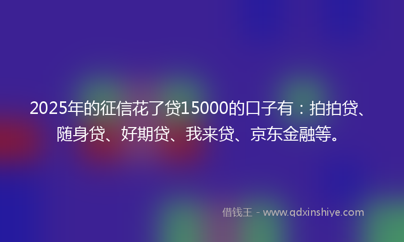 2025年的征信花了贷15000的口子有：拍拍贷、随身贷、好期贷、我来贷、京东金融等。