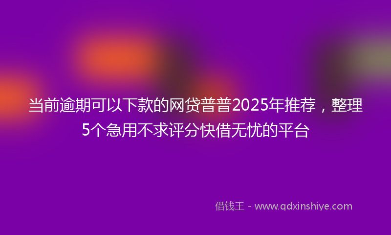 当前逾期可以下款的网贷普普2025年推荐，整理5个急用不求评分快借无忧的平台