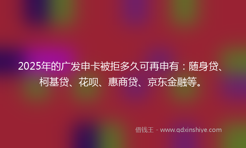 2025年的广发申卡被拒多久可再申有：随身贷、柯基贷、花呗、惠商贷、京东金融等。