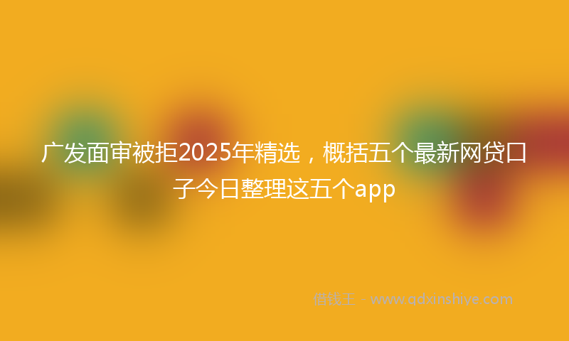 广发面审被拒2025年精选，概括五个最新网贷口子今日整理这五个app
