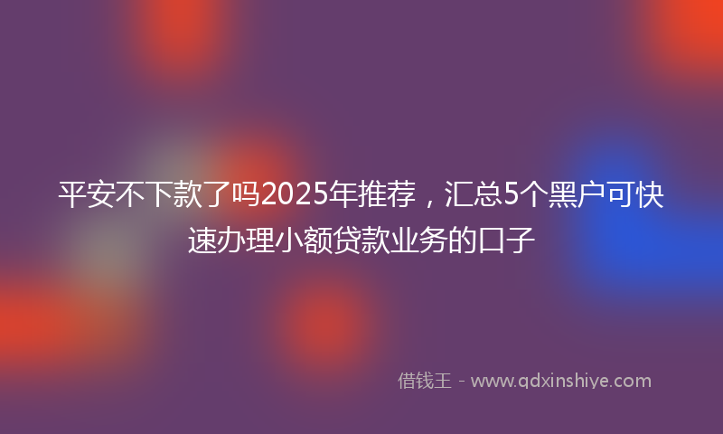 平安不下款了吗2025年推荐，汇总5个黑户可快速办理小额贷款业务的口子