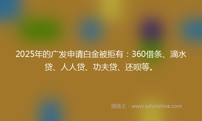 2025年的广发申请白金被拒有：360借条、滴水贷、人人贷、功夫贷、还呗等。