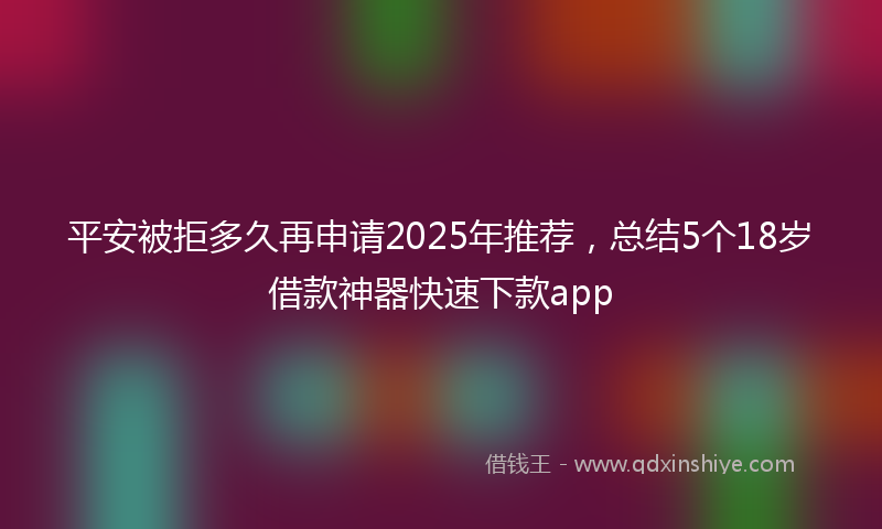 平安被拒多久再申请2025年推荐，总结5个18岁借款神器快速下款app