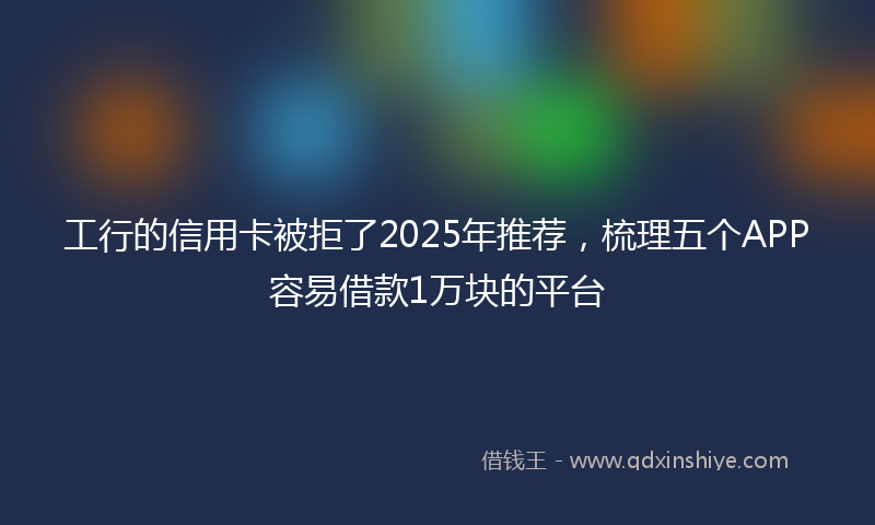 工行的信用卡被拒了2025年推荐，梳理五个APP容易借款1万块的平台