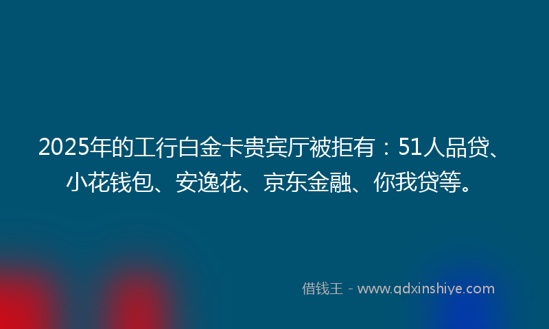 2025年的工行白金卡贵宾厅被拒有：51人品贷、小花钱包、安逸花、京东金融、你我贷等。
