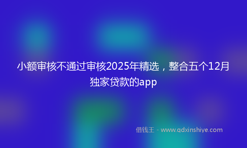 小额审核不通过审核2025年精选，整合五个12月独家贷款的app