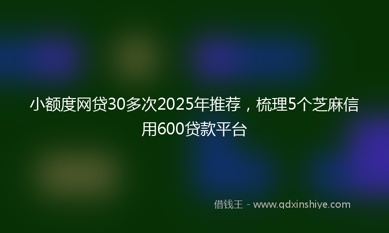小额度网贷30多次2025年推荐，梳理5个芝麻信用600贷款平台