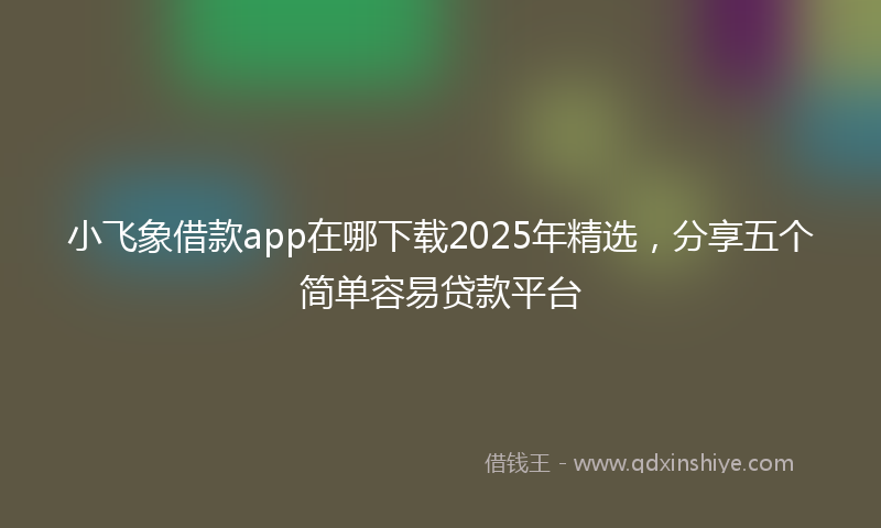 小飞象借款app在哪下载2025年精选，分享五个简单容易贷款平台