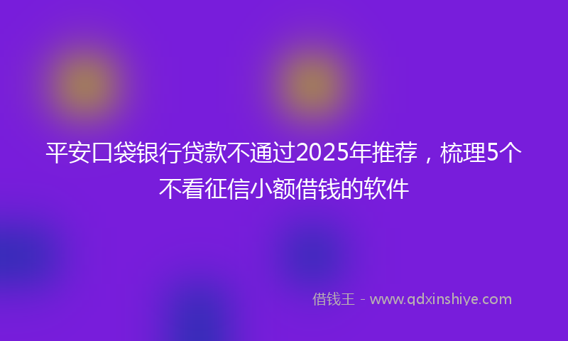 平安口袋银行贷款不通过2025年推荐，梳理5个不看征信小额借钱的软件