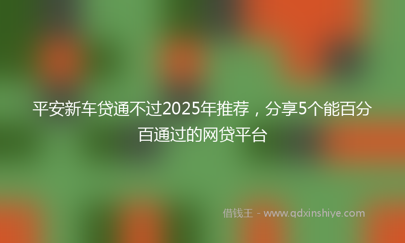 平安新车贷通不过2025年推荐，分享5个能百分百通过的网贷平台