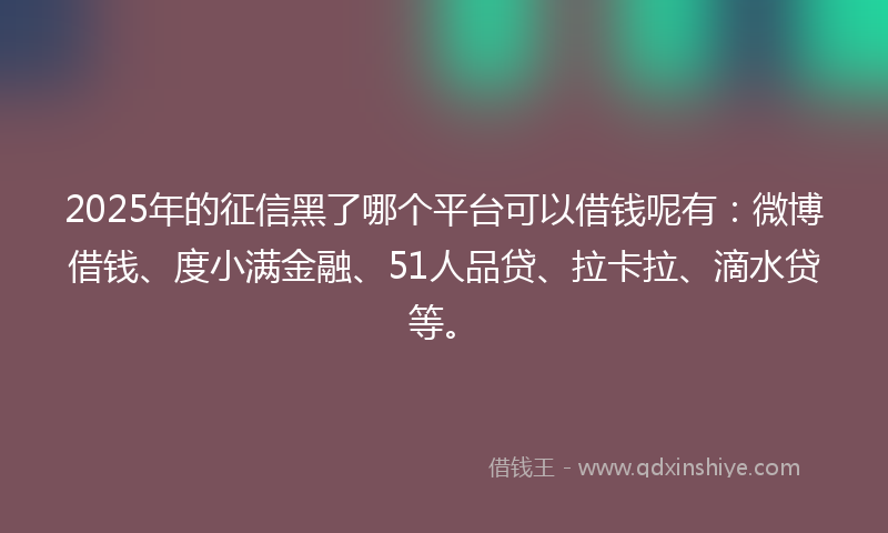 2025年的征信黑了哪个平台可以借钱呢有：微博借钱、度小满金融、51人品贷、拉卡拉、滴水贷等。
