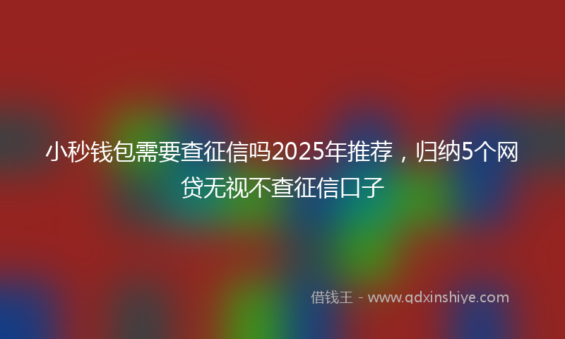 小秒钱包需要查征信吗2025年推荐，归纳5个网贷无视不查征信口子