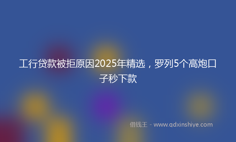 工行贷款被拒原因2025年精选，罗列5个高炮口子秒下款