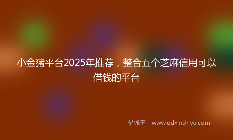 小金猪平台2025年推荐，整合五个芝麻信用可以借钱的平台