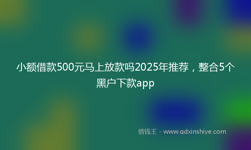 小额借款500元马上放款吗2025年推荐，整合5个黑户下款app