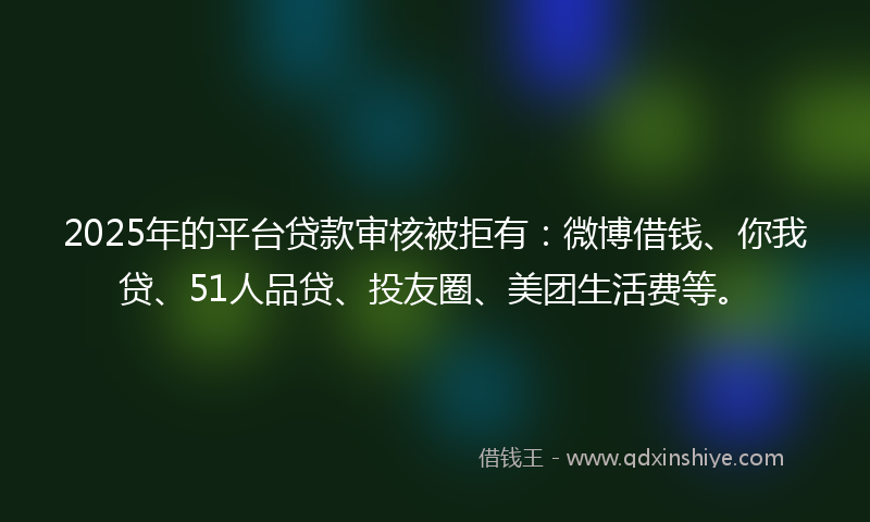 2025年的平台贷款审核被拒有：微博借钱、你我贷、51人品贷、投友圈、美团生活费等。