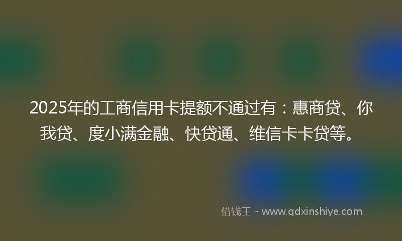 2025年的工商信用卡提额不通过有：惠商贷、你我贷、度小满金融、快贷通、维信卡卡贷等。