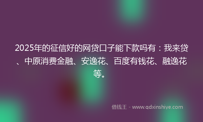 2025年的征信好的网贷口子能下款吗有：我来贷、中原消费金融、安逸花、百度有钱花、融逸花等。