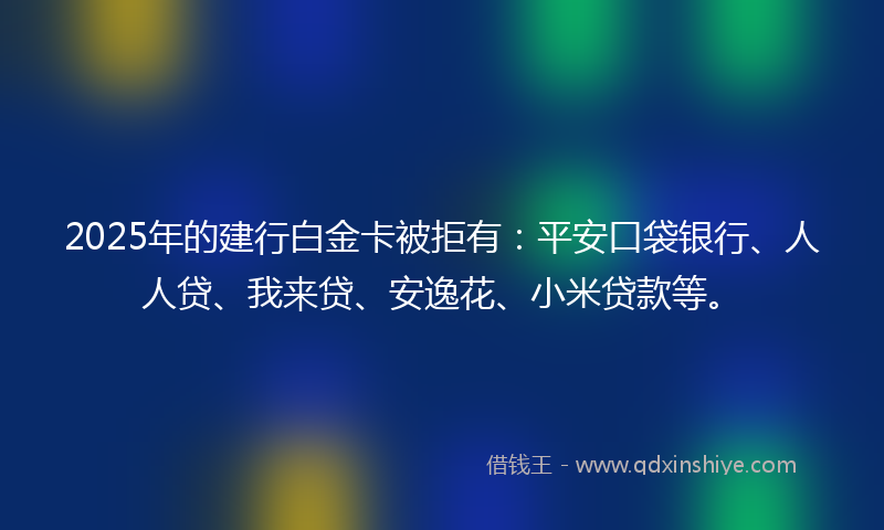 2025年的建行白金卡被拒有：平安口袋银行、人人贷、我来贷、安逸花、小米贷款等。