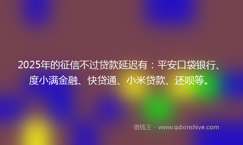 2025年的征信不过贷款延迟有：平安口袋银行、度小满金融、快贷通、小米贷款、还呗等。