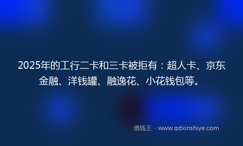 2025年的工行二卡和三卡被拒有：超人卡、京东金融、洋钱罐、融逸花、小花钱包等。