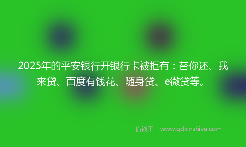 2025年的平安银行开银行卡被拒有：替你还、我来贷、百度有钱花、随身贷、e微贷等。