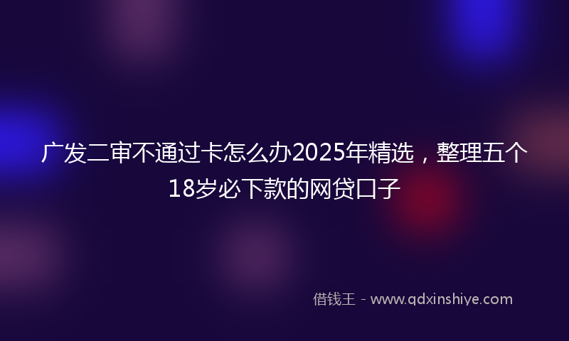 广发二审不通过卡怎么办2025年精选，整理五个18岁必下款的网贷口子